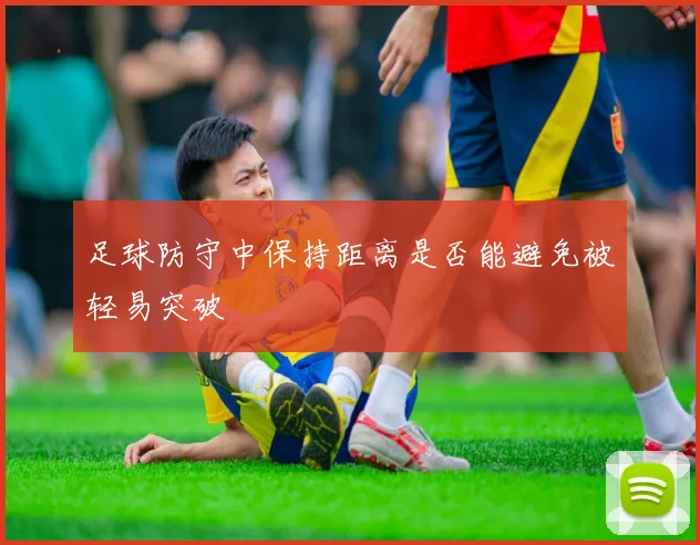 足球防守中保持距离是否能避免被轻易突破